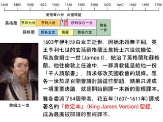 1460 1480 1500 1520 1540 1560 1580 1600 1620 1640 1660 1680 1700
英格蘭
愛德華六世 血腥瑪麗
亨利七世 亨利八世 伊利沙白一世
雅各五世 瑪麗 雅各六世蘇格蘭
雅各
一世
1603年伊利沙白女王逝世，因她未婚無子嗣，英
王亨利七世的玄孫蘇格蘭王詹姆士六世就繼位，
稱為詹姆士一世(James I)，統治了英格蘭和蘇格
蘭。他往倫敦上任途中，一群清教徒呈給他一份
「千人請願書」，請求修改英國教會的規條。雅
各一世於是召開會議討論這些問題，結果只達成
一項重要決議，就是開始翻譯一本新的聖經譯本。
雅各委派了54個學者，花五年(1607-1611年)譯成
著名的「欽定本」(King James Version)聖經，
成為最廣被閱讀的聖經譯本。
詹姆士一世
 