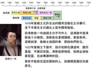 1460 1480 1500 1520 1540 1560 1580 1600 1620 1640 1660 1680 1700
英格蘭
愛德華六世 血腥瑪麗
亨利七世 亨利八世 伊利沙白一世
雅各五世 瑪麗 雅各六世蘇格蘭
詹姆士
一世
1618年詹姆士允許合法的體育活動在主日舉行，
並下令要在主日講台上宣布體育動態。
但清教徒一向強調主日不可作工，這項諭令使清
教徒十分憤怒。清教徒也重視讀經、家庭崇拜、
道德純潔，詹姆士強調的事，卻與他們對立。
1622年詹姆士下諭令，指示牧師在講道時，應說
甚麼，不應說甚麼。清教徒卻相信，牧師必須依
靠聖靈，自由傳講神的話。
那些不能容忍這些限制的人，就離開英國往別處
居住。
詹姆士一世
 