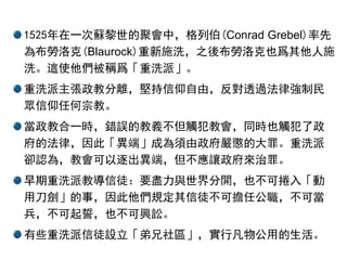 1525年在一次蘇黎世的聚會中，格列伯(Conrad Grebel)率先
為布勞洛克(Blaurock)重新施洗，之後布勞洛克也爲其他人施
洗。這使他們被稱爲「重洗派」。
重洗派主張政教分離，堅持信仰自由，反對透過法律強制民
眾信仰任何宗教。
當政教合一時，錯誤的教義不但觸犯教會，同時也觸犯了政
府的法律，因此「異端」成為須由政府嚴懲的大罪。重洗派
卻認為，教會可以逐出異端，但不應讓政府來治罪。
早期重洗派教導信徒：要盡力與世界分開，也不可捲入「動
用刀劍」的事，因此他們規定其信徒不可擔任公職，不可當
兵，不可起誓，也不可興訟。
有些重洗派信徒設立「弟兄社區」，實行凡物公用的生活。
 