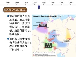 1490 1500 1510 1520 1530 1540 1550 1560
重洗派以驚人的速
度發展，遍及瑞士
許多縣郡、奧地利、
波希米亞、德國南
部，直到萊因河谷，
抵達荷蘭。
重洗派在瑞士被稱
為「瑞士弟兄會」；
在荷蘭則發展成
「門諾會」。
重洗派(Anabaptists)
瑞士
弟兄會
門諾會
 