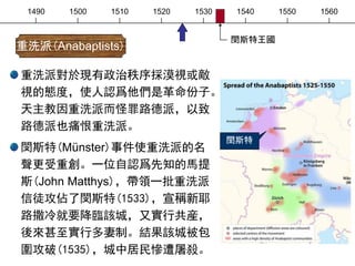 1490 1500 1510 1520 1530 1540 1550 1560
重洗派對於現有政治秩序採漠視或敵
視的態度，使人認爲他們是革命份子。
天主教因重洗派而怪罪路德派，以致
路德派也痛恨重洗派。
閔斯特(Münster)事件使重洗派的名
聲更受重創。一位自認爲先知的馬提
斯(John Matthys)，帶領一批重洗派
信徒攻佔了閔斯特(1533)，宣稱新耶
路撒冷就要降臨該城，又實行共産，
後來甚至實行多妻制。結果該城被包
圍攻破(1535)，城中居民慘遭屠殺。
重洗派(Anabaptists)
閔斯特
閔斯特王國
 
