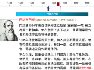 1490 1500 1510 1520 1530 1540 1550 1560
門諾西門斯
門諾西門斯(Menno Simons, 1496-1561)：
門諾於1524年在自己家鄉弗立斯蘭(在荷蘭一帶)被立
為天主教神甫。他在聖經上多下功夫，並研讀早期作
者和路德等改教領袖的著作。
1536年他脫離羅馬天主教，加入弗立斯蘭重洗派。他
在荷蘭及德國各地旅行，每到一處，必將信徒組成教
會，藉講道及寫作勸勉他們。
不久以後，這批信徒就以「門諾派」取代了重洗派。
他們是一些和平、勤奮、興盛、被人尊重的公民。在
改教時期到處被拒的重洗派信徒，現在卻是一批被譽
為敬虔的基督徒。他們最大的貢獻，是強調政教分離。
 