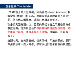 1693年瑞士弟兄派分裂，因為亞們(Jacob Ammann)根
據聖經(林前5:11)認為，應當與被革除教籍的人完全分
開；但其他人則認為，這點只應用在聖餐上。
瑞士弟兄派分裂以後，亞們的跟從者訂立了嚴格的教會
懲戒方案；這方案使他們保持獨特的傳統生活形態，不
使用現代科技，並且不與外人通婚，被稱為「亞米胥
派」。
直到今天，在美國賓州、俄亥俄州、印地安那州、愛阿
華州及加拿大安大略省，都可以找到亞米胥派的聚居區。
亞米胥派(The Amish)
 