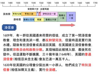 1460 1480 1500 1520 1540 1560 1580 1600 1620 1640 1660 1680 1700
英格蘭
愛德華六世 血腥瑪麗
亨利七世 亨利八世 伊利沙白一世
詹姆士五世 瑪麗 詹姆士六世蘇格蘭
詹姆士
一世
1609年，有一群從英國遷來荷蘭的信徒，成立了第一間浸信會
教會，理念和重洗派一樣，都反對嬰兒洗，但當時還是實行澆
水禮。隨後有些浸信會成員返回英國，在英國建立浸信會教會，
並鼓吹宗教自由和政教分離。其領袖因此被捕入獄，最後死在
獄中。但這運動不斷擴展，三十幾年後(1648年)，英國的普通
浸信會(相信亞米念主義)會友已達一萬五千人。
1630年從英國的公理會分裂出來一小群人，他們成立了特別浸
信會(相信加爾文主義)，實行全浸禮。
浸信會
查理
一世
 