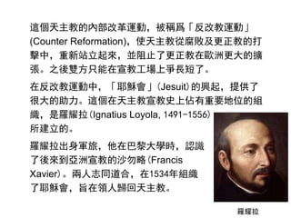這個天主教的內部改革運動，被稱爲「反改教運動」
(Counter Reformation)，使天主教從腐敗及更正教的打
擊中，重新站立起來，並阻止了更正教在歐洲更大的擴
張。之後雙方只能在宣教工場上爭長短了。
在反改教運動中，「耶穌會」(Jesuit)的興起，提供了
很大的助力。這個在天主教宣教史上佔有重要地位的組
織，是羅耀拉(Ignatius Loyola, 1491-1556)
所建立的。
羅耀拉出身軍旅，他在巴黎大學時，認識
了後來到亞洲宣教的沙勿略(Francis
Xavier)。兩人志同道合，在1534年組織
了耶穌會，旨在領人歸回天主教。
羅耀拉
 