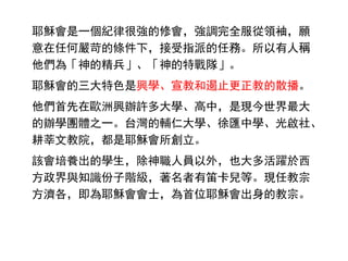 耶穌會是一個紀律很強的修會，強調完全服從領袖，願
意在任何嚴苛的條件下，接受指派的任務。所以有人稱
他們為「神的精兵」、「神的特戰隊」。
耶穌會的三大特色是興學、宣教和遏止更正教的散播。
他們首先在歐洲興辦許多大學、高中，是現今世界最大
的辦學團體之一。台灣的輔仁大學、徐匯中學、光啟社、
耕莘文教院，都是耶穌會所創立。
該會培養出的學生，除神職人員以外，也大多活躍於西
方政界與知識份子階級，著名者有笛卡兒等。現任教宗
方濟各，即為耶穌會會士，為首位耶穌會出身的教宗。
 