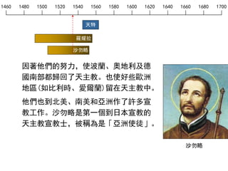 1460 1480 1500 1520 1540 1560 1580 1600 1620 1640 1660 1680 1700
天特
羅耀拉
沙勿略
因著他們的努力，使波蘭、奧地利及德
國南部都歸回了天主教。也使好些歐洲
地區(如比利時、愛爾蘭)留在天主教中。
他們也到北美、南美和亞洲作了許多宣
教工作。沙勿略是第一個到日本宣教的
天主教宣教士，被稱為是「亞洲使徒」。
沙勿略
 
