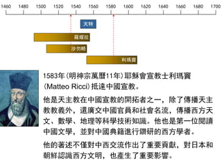 1460 1480 1500 1520 1540 1560 1580 1600 1620 1640 1660 1680 1700
天特
羅耀拉
沙勿略
1583年(明神宗萬曆11年)耶穌會宣教士利瑪竇
(Matteo Ricci)抵達中國宣教。
他是天主教在中國宣教的開拓者之一，除了傳播天主
教教義外，還廣交中國官員和社會名流，傳播西方天
文、數學、地理等科學技術知識。他也是第一位閱讀
中國文學，並對中國典籍進行鑽研的西方學者。
他的著述不僅對中西交流作出了重要貢獻，對日本和
朝鮮認識西方文明，也產生了重要影響。
利瑪竇
 