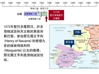 1460 1480 1500 1520 1540 1560 1580 1600 1620 1640 1660 1680 1700
法蘭西斯一世
亨利二世
法蘭西斯二世
查理九世
法國
1572年聖巴多羅買日，許多
預格諾派和天主教的貴族齊
聚巴黎，參加那瓦爾王亨利
(Henry of Navarre)和查理九
世的妹妹瑪格利特
(Marguerite)公主的婚禮。
那瓦爾王亨利是預格諾派信
徒。
那瓦爾
巴黎
1572年
聖巴多羅買日
大屠殺
 