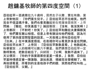 趙鏞基牧師的第四度空間（1）
亞伯拉罕一百歲撒拉九十歲時，居然生子以撒，實在有趣。當
上帝對他說：『你們要生兒子。』亞伯拉罕忍不住暗笑。他們
完全不信這碼子事。我們也看見撒拉躲在帳篷後面偷笑。上帝
問她：『撒拉，你笑甚麼？』她回答說：『沒有，我沒笑啊！』
上帝都說：『不對吧！你笑了。』亞伯拉罕和撒拉夫妻倆都笑
了，他們實在難以相信。但是上帝有辦法叫他們相信，因為祂
使用了第四度空間聖靈的語言。一天夜裡上帝叫亞伯拉罕：
『出來。』在中東濕度很低，在夜裡你可以看見許多星在閃爍。
亞伯拉罕出來了，上帝說：『亞伯拉罕數數星看。』他數起來。
科學家說：人的眼睛可以數六千顆星。我們猜想亞伯拉罕一定
數呀數地，把數目給忘了。只好說：『父啊，我數不過來了。』
天父便說：『你的子孫要跟那些星星一樣多。』我想，亞伯拉
罕當時情感定會一陣激動，淚如泉源，視線完全變模糊了。他
再抬頭看星，所看到的全是他孩子們的臉，突然他們在叫他，
『亞伯拉罕，父親。』
41
 