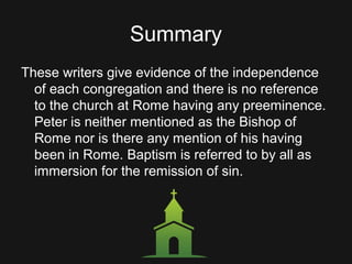 Summary
These writers give evidence of the independence
of each congregation and there is no reference
to the church at Rome having any preeminence.
Peter is neither mentioned as the Bishop of
Rome nor is there any mention of his having
been in Rome. Baptism is referred to by all as
immersion for the remission of sin.
 