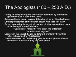 The Apologists (180 – 250 A.D.)
During its early history the church was tolerated by the Roman
government as a sect of the Jews.
Roman officials began to regard the church as an illegal religion.
Official persecution of the church began with Nero in 54 A.D.
Driven to worship in secret, all manner of false accusations begin
to be brought upon Christians.
“Cannibals!” “Incest!” “The great fire of Rome!”
“Atheists and pagans!”
Leaders in the church began to defend Christianity by writing
what is know as the “Apologies.”
These “defenses” of Christianity give us a clear picture of what
the church was like during this time period.
 