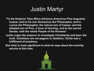 Justin Martyr
“To the Emperor Titus Ælius Adrianus Antoninus Pius Augustus
Caesar, and to his son Verissimus the Philosopher, and to
Lucius the Philosopher, the natural son of Caesar, and the
adopted son of Pius, a lover of learning, and to the sacred
Senate, with the whole People of the Romans”
Justin urges the emperor to investigate Christianity and learn the
truth. Christians are not pagans or idolaters. Christ was a
fulfillment of prophecy.
But what is most significant is what he says about the worship
service at this time.
 