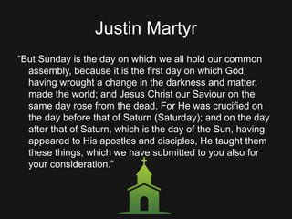 Justin Martyr
“But Sunday is the day on which we all hold our common
assembly, because it is the first day on which God,
having wrought a change in the darkness and matter,
made the world; and Jesus Christ our Saviour on the
same day rose from the dead. For He was crucified on
the day before that of Saturn (Saturday); and on the day
after that of Saturn, which is the day of the Sun, having
appeared to His apostles and disciples, He taught them
these things, which we have submitted to you also for
your consideration.”
 