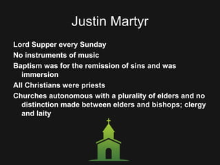 Justin Martyr
Lord Supper every Sunday
No instruments of music
Baptism was for the remission of sins and was
immersion
All Christians were priests
Churches autonomous with a plurality of elders and no
distinction made between elders and bishops; clergy
and laity
 