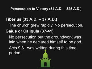 Persecution to Victory (54 A.D. – 325 A.D.)
Tiberius (33 A.D. – 37 A.D.)
The church grew rapidly. No persecution.
Gaius or Caligula (37-41)
No persecution but the groundwork was
laid when he declared himself to be god.
Acts 9:31 was written during this time
period.
 