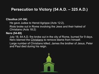 Persecution to Victory (54 A.D. – 325 A.D.)
Claudius (41-54)
He gave Judea to Herod Agrippa (Acts 12:2).
Riots broke out in Rome involving the Jews and their hatred of
Christians (Acts 18:2)
Nero (54-69)
July 18, 64 A.D. fire broke out in the city of Rome, burned for 9 days.
Nero blamed the Christians to remove blame from himself.
Large number of Christians killed; James the brother of Jesus, Peter
and Paul died during his reign.
 