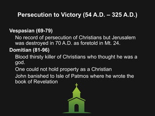 Persecution to Victory (54 A.D. – 325 A.D.)
Vespasian (69-79)
No record of persecution of Christians but Jerusalem
was destroyed in 70 A.D. as foretold in Mt. 24.
Domitian (81-96)
Blood thirsty killer of Christians who thought he was a
god.
One could not hold property as a Christian
John banished to Isle of Patmos where he wrote the
book of Revelation
 