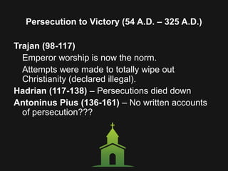 Persecution to Victory (54 A.D. – 325 A.D.)
Trajan (98-117)
Emperor worship is now the norm.
Attempts were made to totally wipe out
Christianity (declared illegal).
Hadrian (117-138) – Persecutions died down
Antoninus Pius (136-161) – No written accounts
of persecution???
 