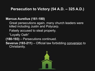 Persecution to Victory (54 A.D. – 325 A.D.)
Marcus Aurelius (161-180)
Great persecutions again, many church leaders were
killed including Justin and Polycarp.
Falsely accused to steal property.
“Loyalty Oath”
(180-193) – Persecutions continued.
Severus (193-211) – Official law forbidding conversion to
Christianity.
 