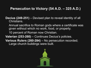 Persecution to Victory (54 A.D. – 325 A.D.)
Decius (249-251) – Devised plan to reveal identity of all
Christians.
Annual sacrifice to Roman gods where a certificate was
given without which no work, food, or property.
10 percent of Roman now Christian.
Valerian (253-260) – Continues Decius’s policies.
Various Rulers (260-284) – No persecution recorded;
Large church buildings were built.
 