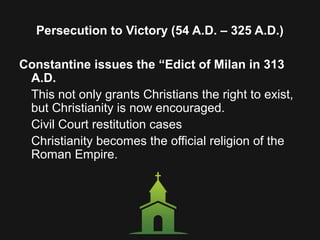 Persecution to Victory (54 A.D. – 325 A.D.)
Constantine issues the “Edict of Milan in 313
A.D.
This not only grants Christians the right to exist,
but Christianity is now encouraged.
Civil Court restitution cases
Christianity becomes the official religion of the
Roman Empire.
 