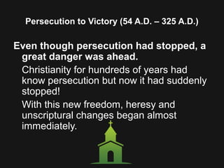 Persecution to Victory (54 A.D. – 325 A.D.)
Even though persecution had stopped, a
great danger was ahead.
Christianity for hundreds of years had
know persecution but now it had suddenly
stopped!
With this new freedom, heresy and
unscriptural changes began almost
immediately.
 