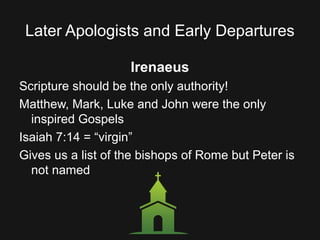 Later Apologists and Early Departures
Irenaeus
Scripture should be the only authority!
Matthew, Mark, Luke and John were the only
inspired Gospels
Isaiah 7:14 = “virgin”
Gives us a list of the bishops of Rome but Peter is
not named
 