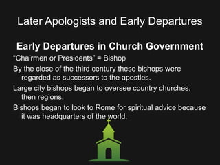 Later Apologists and Early Departures
Early Departures in Church Government
“Chairmen or Presidents” = Bishop
By the close of the third century these bishops were
regarded as successors to the apostles.
Large city bishops began to oversee country churches,
then regions.
Bishops began to look to Rome for spiritual advice because
it was headquarters of the world.
 