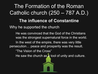 The Formation of the Roman
Catholic church (250 – 787 A.D.)
The influence of Constantine
Why he supported the church
He was convinced that the God of the Christians
was the strongest supernatural force in the world.
In the west of the empire, there was very little
persecution… peace and prosperity was the result.
“The Vision of the Cross”
He saw the church as a tool of unity and culture.
 