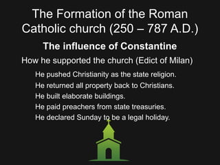 The Formation of the Roman
Catholic church (250 – 787 A.D.)
The influence of Constantine
How he supported the church (Edict of Milan)
He pushed Christianity as the state religion.
He returned all property back to Christians.
He built elaborate buildings.
He paid preachers from state treasuries.
He declared Sunday to be a legal holiday.
 