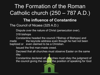 The Formation of the Roman
Catholic church (250 – 787 A.D.)
The influence of Constantine
The Council of Nicaea (325 A.D.)
Dispute over the nature of Christ (persecution over).
318 bishops
Constantine headed the council (“Bishop of Bishops) and
made the keynote address even though he had not been
baptized or even claimed to be a Christian.
Issued the first man-made creed.
Decreed that all churches must observe Easter on the same
day.
Constantine declared all churches must obey the judgment of
the council giving the council the position of speaking for God
 