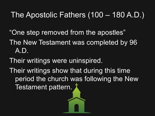 The Apostolic Fathers (100 – 180 A.D.)
“One step removed from the apostles”
The New Testament was completed by 96
A.D.
Their writings were uninspired.
Their writings show that during this time
period the church was following the New
Testament pattern.
 