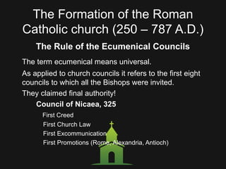 The Formation of the Roman
Catholic church (250 – 787 A.D.)
The Rule of the Ecumenical Councils
The term ecumenical means universal.
As applied to church councils it refers to the first eight
councils to which all the Bishops were invited.
They claimed final authority!
Council of Nicaea, 325
First Creed
First Church Law
First Excommunication
First Promotions (Rome, Alexandria, Antioch)
 