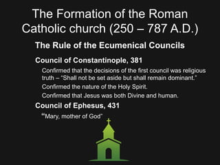 The Formation of the Roman
Catholic church (250 – 787 A.D.)
The Rule of the Ecumenical Councils
Council of Constantinople, 381
Confirmed that the decisions of the first council was religious
truth – “Shall not be set aside but shall remain dominant.”
Confirmed the nature of the Holy Spirit.
Confirmed that Jesus was both Divine and human.
Council of Ephesus, 431
“Mary, mother of God”
 
