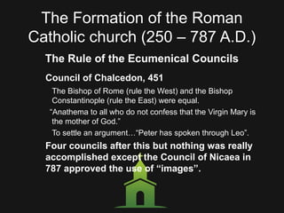 The Formation of the Roman
Catholic church (250 – 787 A.D.)
The Rule of the Ecumenical Councils
Council of Chalcedon, 451
The Bishop of Rome (rule the West) and the Bishop
Constantinople (rule the East) were equal.
“Anathema to all who do not confess that the Virgin Mary is
the mother of God.”
To settle an argument…“Peter has spoken through Leo”.
Four councils after this but nothing was really
accomplished except the Council of Nicaea in
787 approved the use of “images”.
 