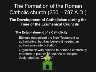 The Formation of the Roman
Catholic church (250 – 787 A.D.)
The Development of Catholicism during the
Time of the Ecumenical Councils
The Establishment of a Catholicity
Bishops recognized the New Testament as
authoritative, but they believe it needed an
authoritarian interpretation.
Organization was needed to demand conformity,
therefore, a pattern of doctrine developed
designated as “Catholic”.
 