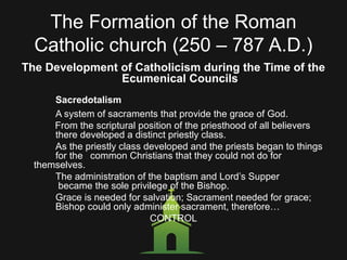 The Formation of the Roman
Catholic church (250 – 787 A.D.)
The Development of Catholicism during the Time of the
Ecumenical Councils
Sacredotalism
A system of sacraments that provide the grace of God.
From the scriptural position of the priesthood of all believers
there developed a distinct priestly class.
As the priestly class developed and the priests began to things
for the common Christians that they could not do for
themselves.
The administration of the baptism and Lord’s Supper
became the sole privilege of the Bishop.
Grace is needed for salvation; Sacrament needed for grace;
Bishop could only administer sacrament, therefore…
CONTROL
 