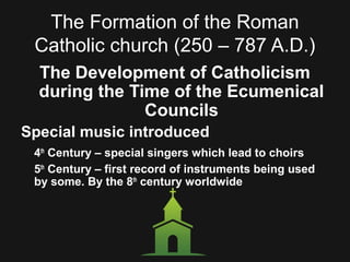 The Formation of the Roman
Catholic church (250 – 787 A.D.)
The Development of Catholicism
during the Time of the Ecumenical
Councils
Special music introduced
4th
Century – special singers which lead to choirs
5th
Century – first record of instruments being used
by some. By the 8th
century worldwide
 
