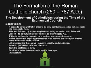 The Formation of the Roman
Catholic church (250 – 787 A.D.)
The Development of Catholicism during the Time of the
Ecumenical Councils
Monasticism
It began to be taught that in order to be truly spiritual one needed to be celibate
like the apostle Paul.
This was followed by an over emphasis of being separated from the world.
Lesson – to be truly religious one must be a hermit (250 A.D.)
4th
Century – hermits began to be organized into monastic groups.
Monks believed in exposing themselves to all manner of hardship in order to
make themselves more spiritual
All practiced the three vows – poverty, chastity, and obedience.
Benedict (480-543) a reformer of monks
Took the best leaders away.
Provided a valuable resource during the dark ages
(manuscripts)
 