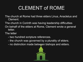 CLEMENT of ROME
The church at Rome had three elders Linus, Anacletus and
Clement.
The church in Corinth was having leadership difficulties
On behalf of the elders at Rome, Clement wrote a general
letter.
The letter
- two hundred scripture references.
- the church was governed by a plurality of elders.
- no distinction made between bishops and elders.
 