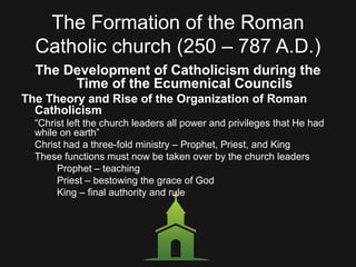 The Formation of the Roman
Catholic church (250 – 787 A.D.)
The Development of Catholicism during the
Time of the Ecumenical Councils
The Theory and Rise of the Organization of Roman
Catholicism
“Christ left the church leaders all power and privileges that He had
while on earth”
Christ had a three-fold ministry – Prophet, Priest, and King
These functions must now be taken over by the church leaders
Prophet – teaching
Priest – bestowing the grace of God
King – final authority and rule
 