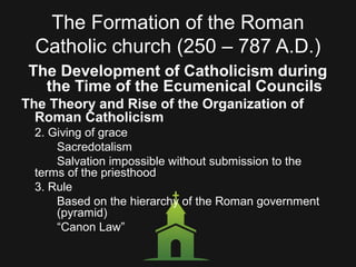 The Formation of the Roman
Catholic church (250 – 787 A.D.)
The Development of Catholicism during
the Time of the Ecumenical Councils
The Theory and Rise of the Organization of
Roman Catholicism
2. Giving of grace
Sacredotalism
Salvation impossible without submission to the
terms of the priesthood
3. Rule
Based on the hierarchy of the Roman government
(pyramid)
“Canon Law”
 