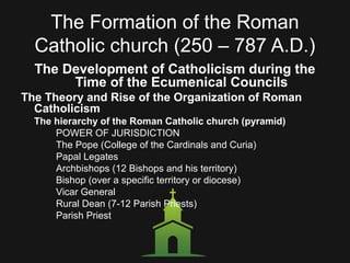 The Formation of the Roman
Catholic church (250 – 787 A.D.)
The Development of Catholicism during the
Time of the Ecumenical Councils
The Theory and Rise of the Organization of Roman
Catholicism
The hierarchy of the Roman Catholic church (pyramid)
POWER OF JURISDICTION
The Pope (College of the Cardinals and Curia)
Papal Legates
Archbishops (12 Bishops and his territory)
Bishop (over a specific territory or diocese)
Vicar General
Rural Dean (7-12 Parish Priests)
Parish Priest
 