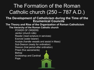 The Formation of the Roman
Catholic church (250 – 787 A.D.)
The Development of Catholicism during the Time of the
Ecumenical Councils
The Theory and Rise of the Organization of Roman Catholicism
The hierarchy of the Roman Catholic church
POWER OF ORDERS
Janitor (church rolls)
Reader (read scripture in services)
Exorcist (water bearer)
Acolyte (handle vessels and assist in Mass)
Sub-Deacon (ready for ordination)
Deacon (trial period after ordination)
Priest (five sacraments)
Bishop
Archbishop and Cardinal
Pope
 
