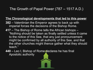 The Growth of Papal Power (787 – 1517 A.D.)
The Chronological developments that led to this power
382 – Valentinian the Emperor agrees to back up with
imperial forces the decisions of the Bishop Rome.
417 – The Bishop of Rome tells the African bishops –
“Nothing should be taken as finally settled unless it came
to the notice of this See, that any just pronouncement
might be confirmed by all authority of this See, and that
the other churches might thence gather what they should
teach.”
440 – Leo I, Bishop of Rome declares he has final
Apostolic authority
 