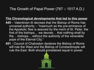 The Growth of Papal Power (787 – 1517 A.D.)
The Chronological developments that led to this power
445 – Valentinian III decrees that the Bishop of Rome has
universal authority – “Inasmuch as the pre-eminence of
the Apostolic See is assured by the merit of St. Peter, the
first of the bishops… we decree… that nothing shall by
the… bishops… without the authority of the venerable
pope of the Eternal City.”
451 - Council of Chalcedon declares the Bishop of Rome
will rule the West and the Bishop of Constantinople will
rule the East. Both should considered equal in power.
 