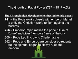 The Growth of Papal Power (787 – 1517 A.D.)
The Chronological developments that led to this power
741 – the Pope works closely with emperor Martel
to unify the Christian world to fight against the
Muslims
756 – Emperor Pepin makes the pope “Duke of
Rome” and gives “temporal” rule of the city
800 – Pope Leo III crowns Charlemagne
962 – Pope and Emperor are consider co-regents
but the spiritual began to slowly ruled the
temporal
 