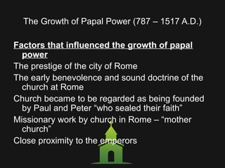 The Growth of Papal Power (787 – 1517 A.D.)
Factors that influenced the growth of papal
power
The prestige of the city of Rome
The early benevolence and sound doctrine of the
church at Rome
Church became to be regarded as being founded
by Paul and Peter “who sealed their faith”
Missionary work by church in Rome – “mother
church”
Close proximity to the emperors
 
