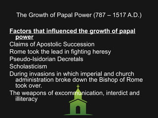 The Growth of Papal Power (787 – 1517 A.D.)
Factors that influenced the growth of papal
power
Claims of Apostolic Succession
Rome took the lead in fighting heresy
Pseudo-Isidorian Decretals
Scholasticism
During invasions in which imperial and church
administration broke down the Bishop of Rome
took over.
The weapons of excommunication, interdict and
illiteracy
 